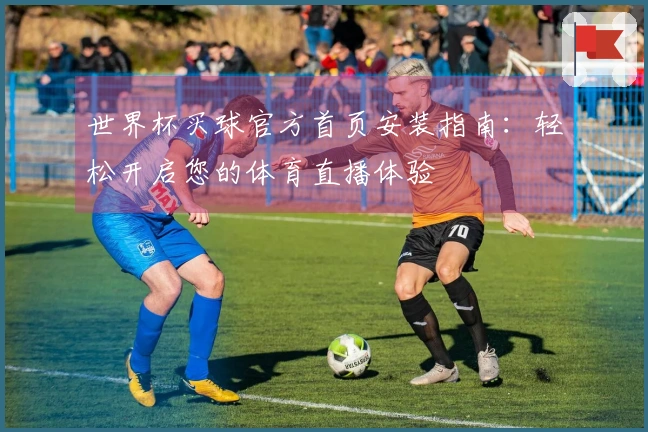 世界杯买球官方首页安装指南：轻松开启您的体育直播体验