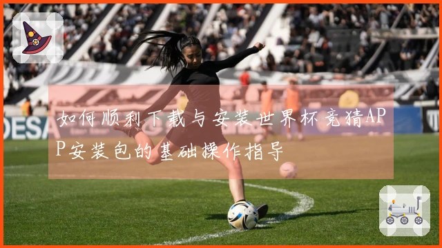 如何顺利下载与安装世界杯竞猜APP安装包的基础操作指导
