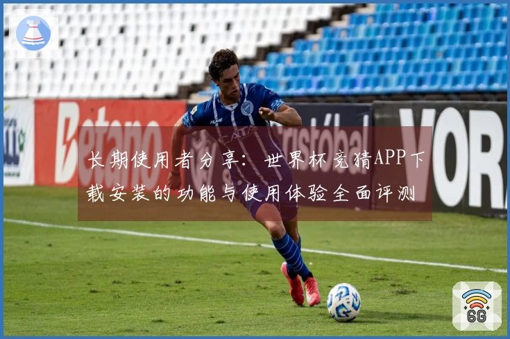 长期使用者分享：世界杯竞猜APP下载安装的功能与使用体验全面评测