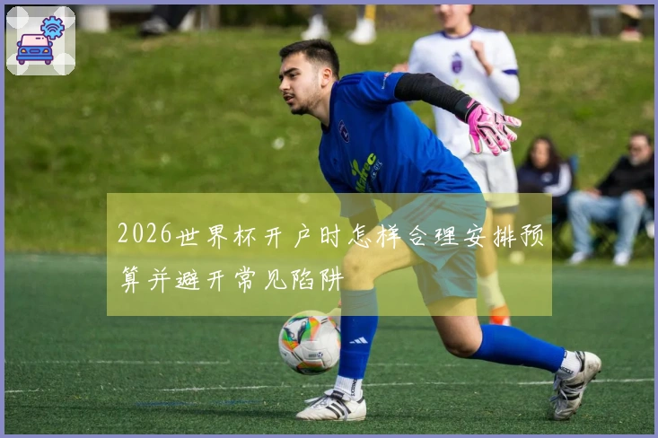 2026世界杯开户时怎样合理安排预算并避开常见陷阱
